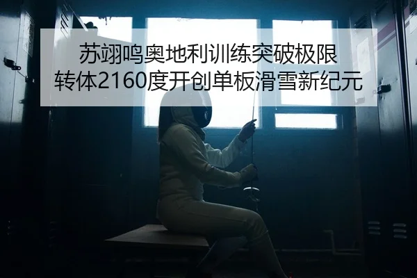 苏翊鸣奥地利训练突破极限 转体2160度开创单板滑雪新纪元