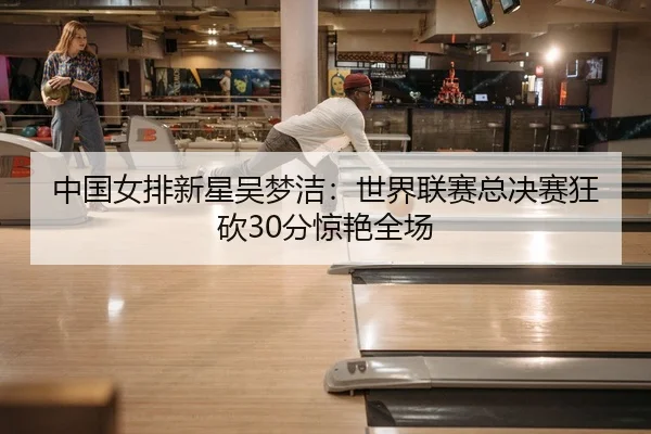 中国女排新星吴梦洁：世界联赛总决赛狂砍30分惊艳全场